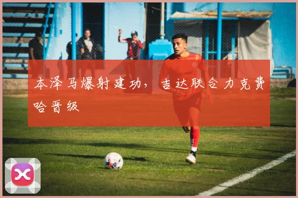 本泽马爆射建功，吉达联合力克费哈晋级