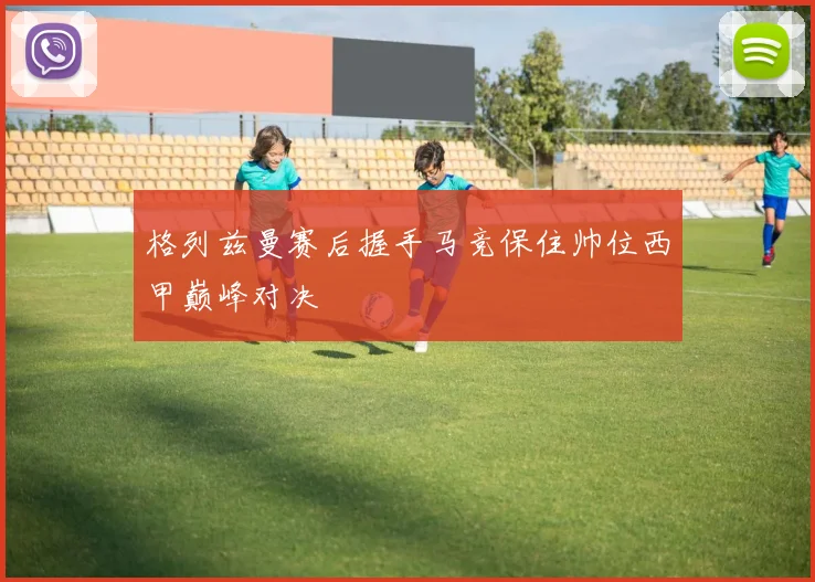 格列兹曼赛后握手马竞保住帅位西甲巅峰对决
