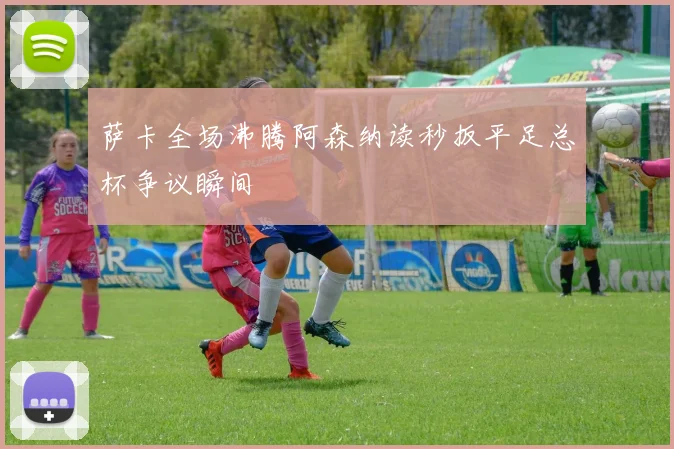 萨卡全场沸腾阿森纳读秒扳平足总杯争议瞬间