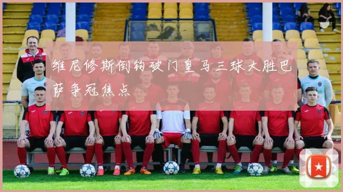 维尼修斯倒钩破门皇马三球大胜巴萨争冠焦点