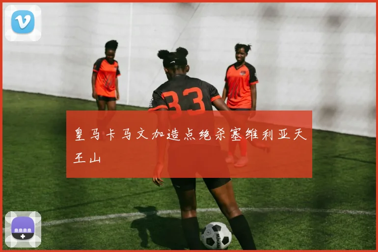 皇马卡马文加造点绝杀塞维利亚天王山