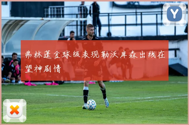 弗林蓬金球级表现勒沃库森出线在望神剧情