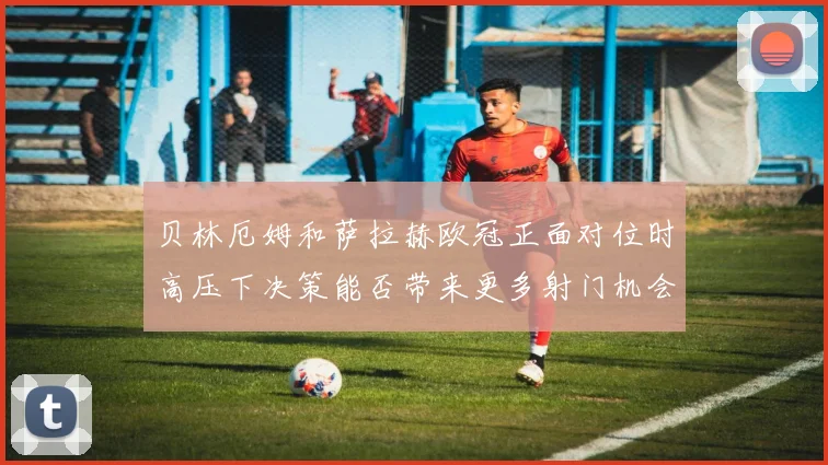 贝林厄姆和萨拉赫欧冠正面对位时高压下决策能否带来更多射门机会