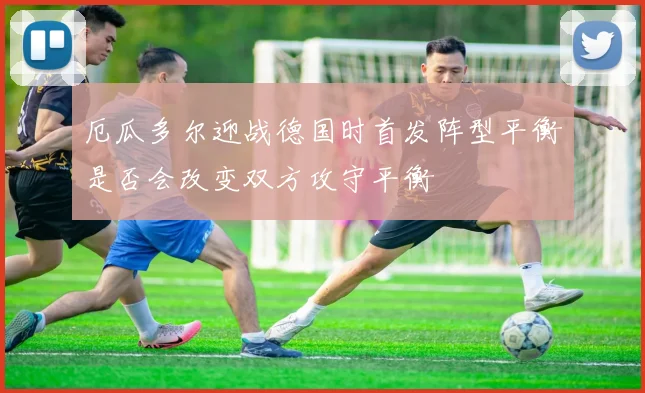 厄瓜多尔迎战德国时首发阵型平衡是否会改变双方攻守平衡