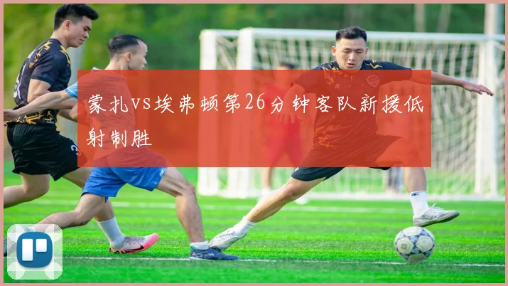 蒙扎vs埃弗顿第26分钟客队新援低射制胜
