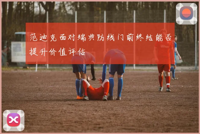 范迪克面对瑞典防线门前终结能否提升价值评估