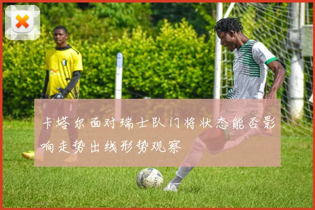 卡塔尔面对瑞士队门将状态能否影响走势出线形势观察