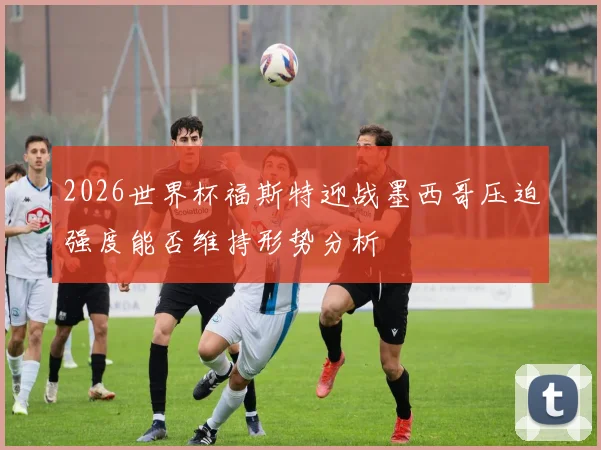 2026世界杯福斯特迎战墨西哥压迫强度能否维持形势分析