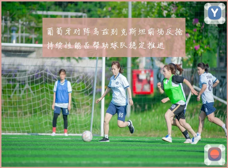 葡萄牙对阵乌兹别克斯坦前场反抢持续性能否帮助球队稳定推进