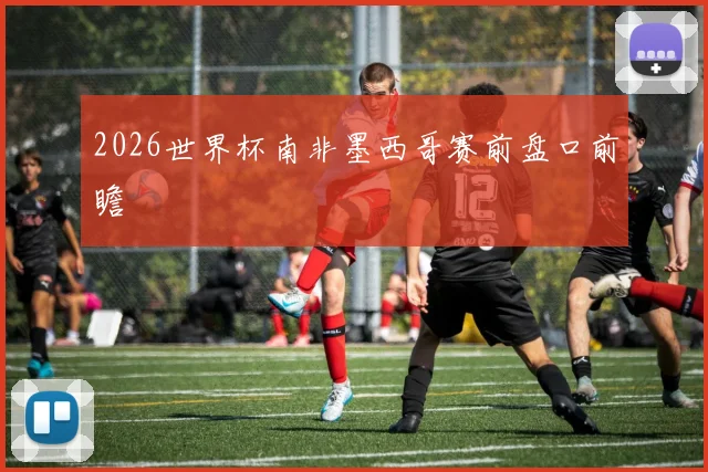 2026世界杯南非墨西哥赛前盘口前瞻