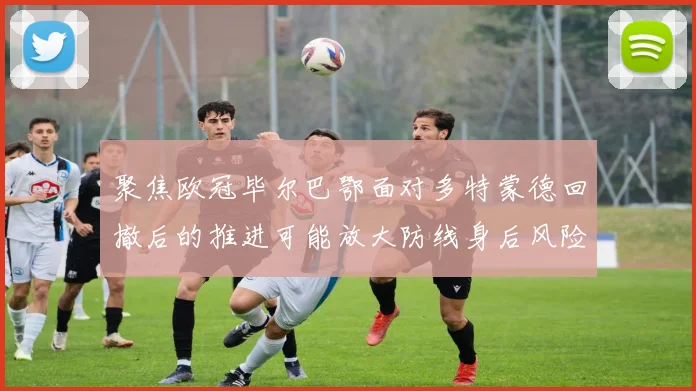 聚焦欧冠毕尔巴鄂面对多特蒙德回撤后的推进可能放大防线身后风险