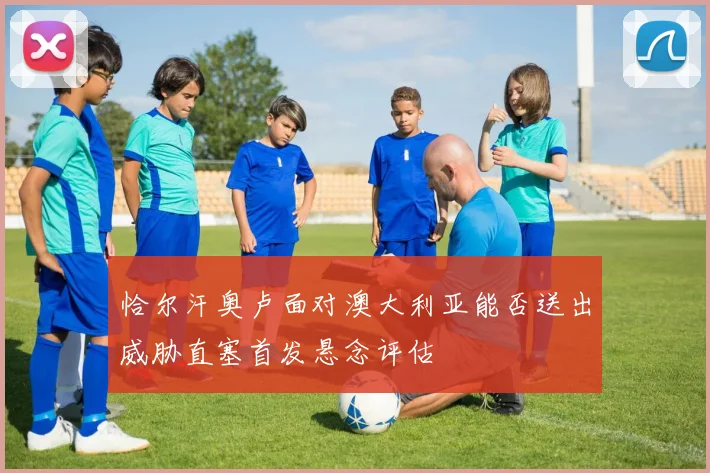 恰尔汗奥卢面对澳大利亚能否送出威胁直塞首发悬念评估