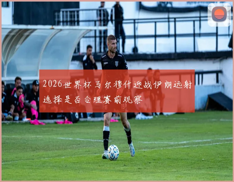 2026世界杯马尔穆什迎战伊朗远射选择是否合理赛前观察