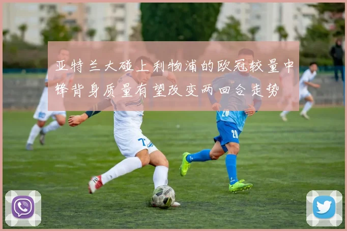 亚特兰大碰上利物浦的欧冠较量中锋背身质量有望改变两回合走势