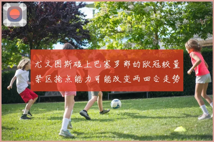 尤文图斯碰上巴塞罗那的欧冠较量禁区抢点能力可能改变两回合走势