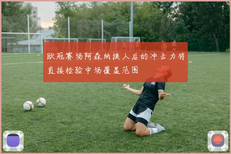 欧冠赛场阿森纳换人后的冲击力将直接检验中场覆盖范围