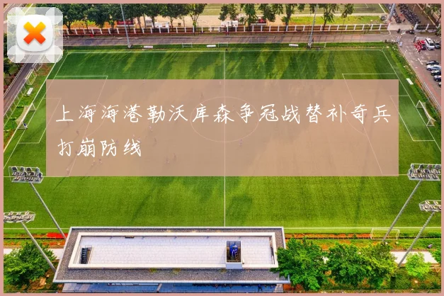 上海海港勒沃库森争冠战替补奇兵打崩防线