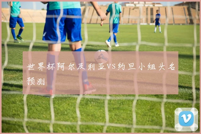 世界杯阿尔及利亚vs约旦小组头名预测