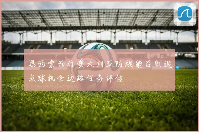 恩西索面对澳大利亚防线能否制造点球机会边路任务评估