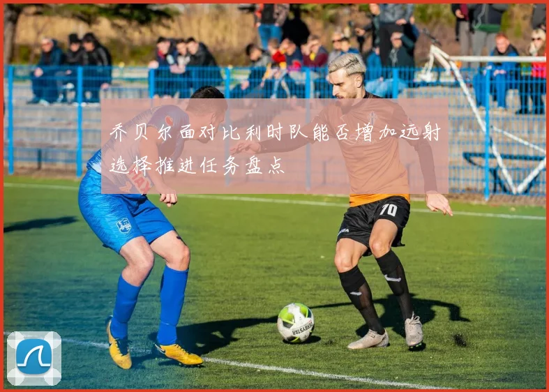 乔贝尔面对比利时队能否增加远射选择推进任务盘点