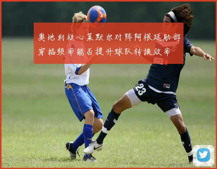 奥地利核心莱默尔对阵阿根廷肋部穿插频率能否提升球队转换效率