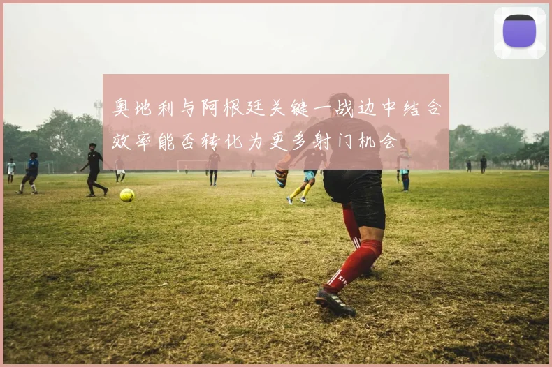 奥地利与阿根廷关键一战边中结合效率能否转化为更多射门机会
