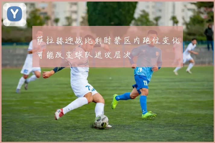 萨拉赫迎战比利时禁区内跑位变化可能改变球队进攻层次