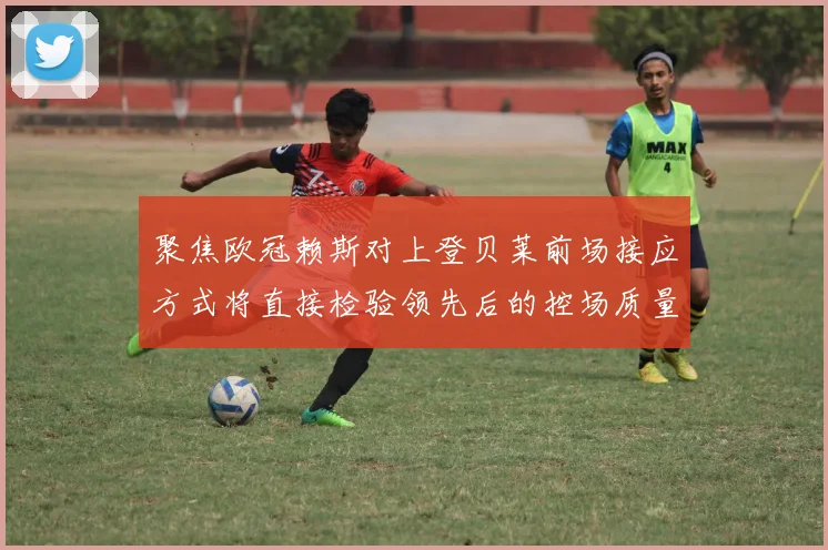 聚焦欧冠赖斯对上登贝莱前场接应方式将直接检验领先后的控场质量