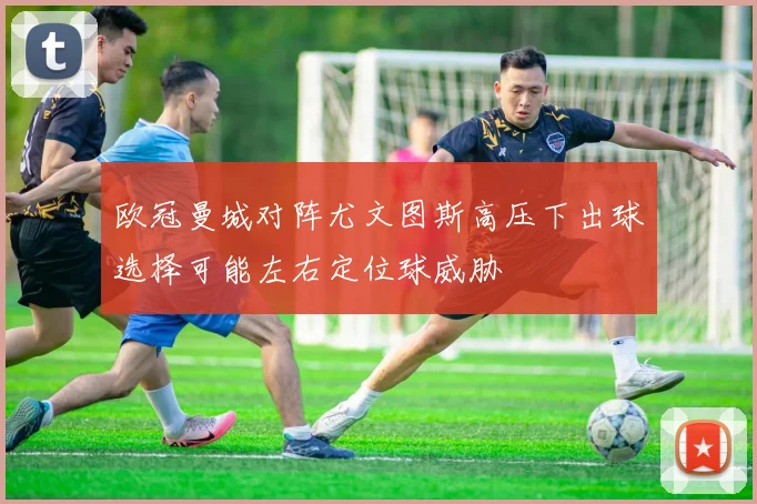 欧冠曼城对阵尤文图斯高压下出球选择可能左右定位球威胁