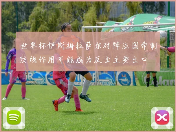 世界杯伊斯梅拉萨尔对阵法国牵制防线作用可能成为反击主要出口
