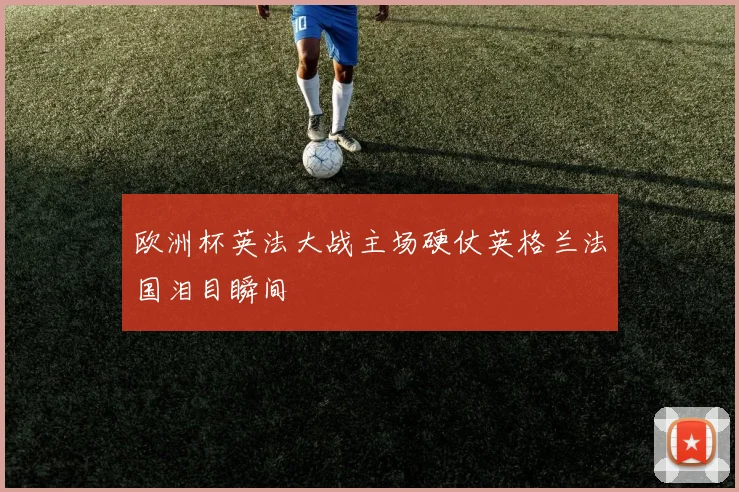 欧洲杯英法大战主场硬仗英格兰法国泪目瞬间