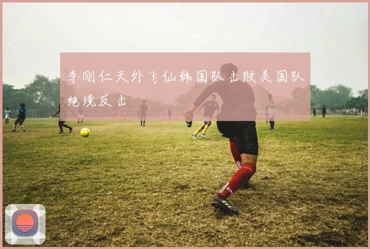 李刚仁天外飞仙韩国队击败美国队绝境反击