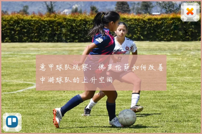 意甲球队观察:佛罗伦萨如何改善中游球队的上升空间