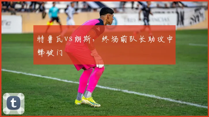 特鲁瓦vs朗斯，终场前队长助攻中锋破门