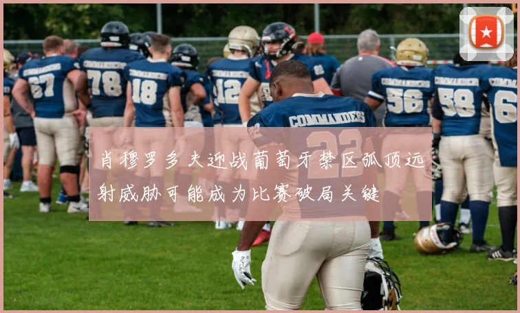 肖穆罗多夫迎战葡萄牙禁区弧顶远射威胁可能成为比赛破局关键