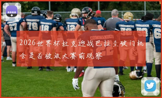 2026世界杯杜克迎战巴拉圭破门机会是否被放大赛前观察