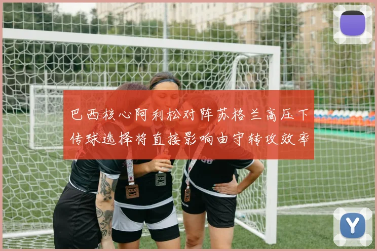 巴西核心阿利松对阵苏格兰高压下传球选择将直接影响由守转攻效率