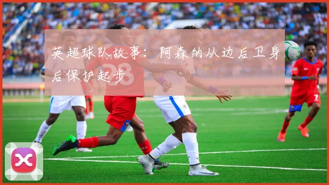 英超球队故事：阿森纳从边后卫身后保护起步